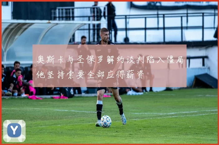 奥斯卡与圣保罗解约谈判陷入僵局他坚持索要全部应得薪资
