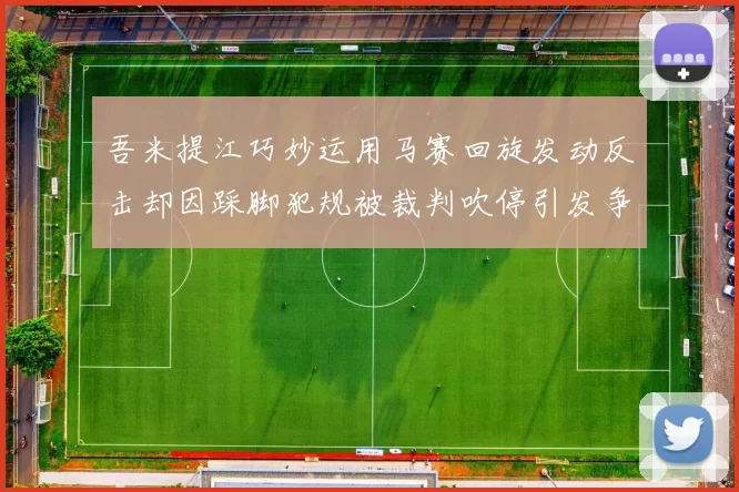 吾米提江巧妙运用马赛回旋发动反击却因踩脚犯规被裁判吹停引发争议