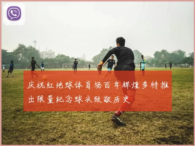 庆祝红地球体育场百年辉煌多特推出限量纪念球衣致敬历史